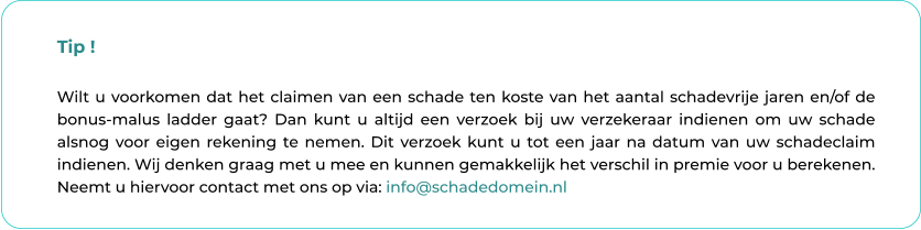 Tip !  Wilt u voorkomen dat het claimen van een schade ten koste van het aantal schadevrije jaren en/of de bonus-malus ladder gaat? Dan kunt u altijd een verzoek bij uw verzekeraar indienen om uw schade alsnog voor eigen rekening te nemen. Dit verzoek kunt u tot een jaar na datum van uw schadeclaim indienen. Wij denken graag met u mee en kunnen gemakkelijk het verschil in premie voor u berekenen. Neemt u hiervoor contact met ons op via: info@schadedomein.nl